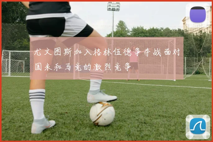 尤文图斯加入格林伍德争夺战面对国米和马竞的激烈竞争