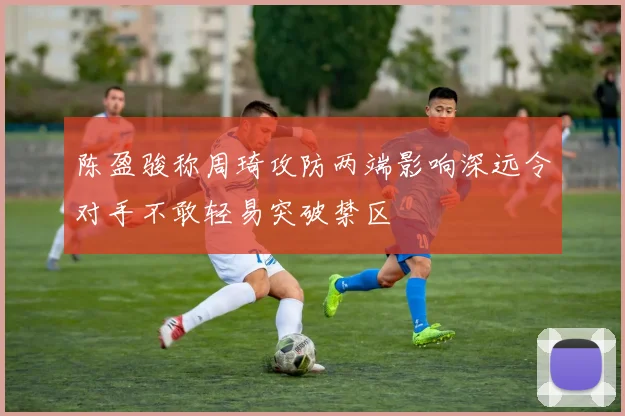 陈盈骏称周琦攻防两端影响深远令对手不敢轻易突破禁区
