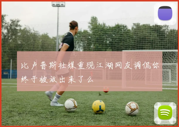 比卢普斯社媒重现江湖网友调侃你终于被放出来了么