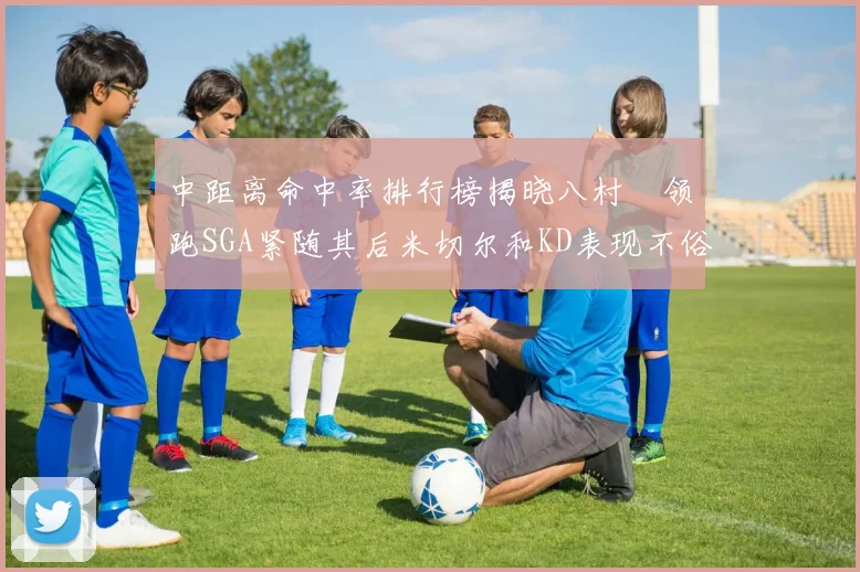 中距离命中率排行榜揭晓八村塁领跑SGA紧随其后米切尔和KD表现不俗