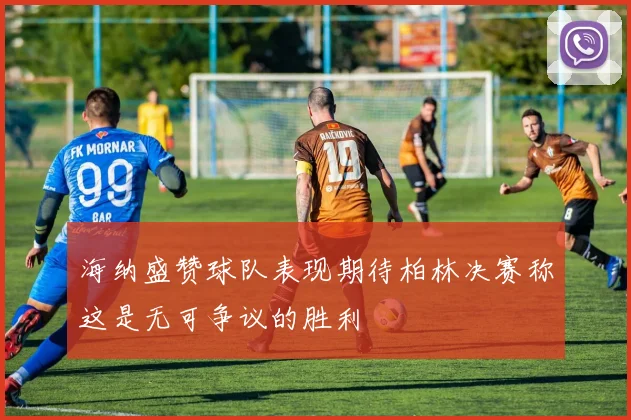 海纳盛赞球队表现期待柏林决赛称这是无可争议的胜利