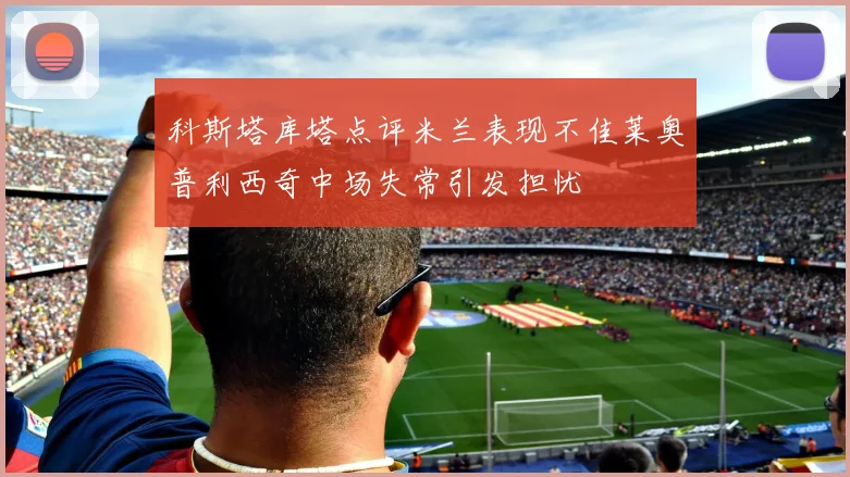 科斯塔库塔点评米兰表现不佳莱奥普利西奇中场失常引发担忧