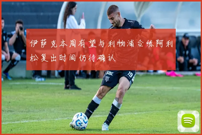 伊萨克本周有望与利物浦合练阿利松复出时间仍待确认