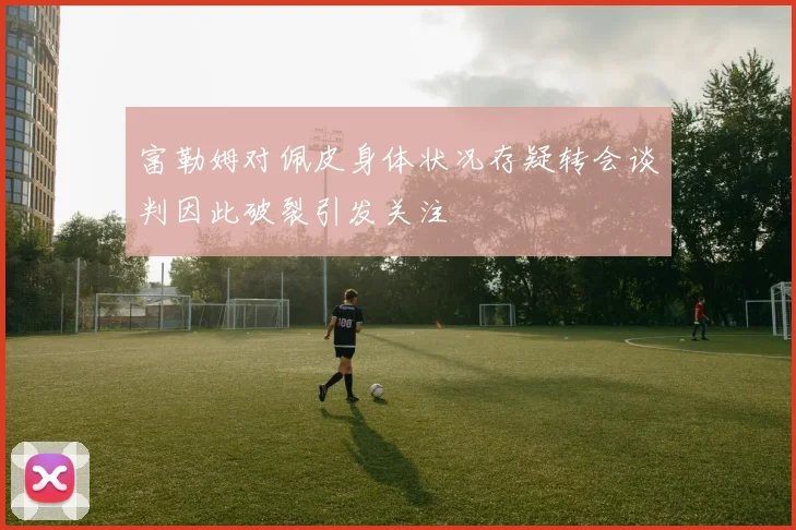 富勒姆对佩皮身体状况存疑转会谈判因此破裂引发关注