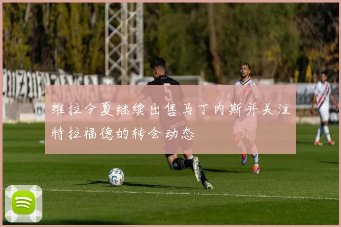 维拉今夏继续出售马丁内斯并关注特拉福德的转会动态