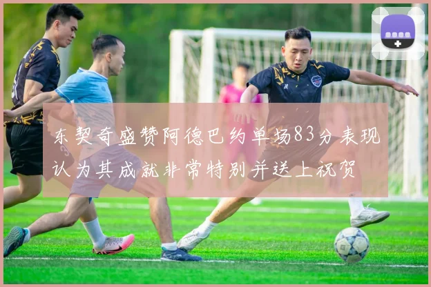 东契奇盛赞阿德巴约单场83分表现认为其成就非常特别并送上祝贺