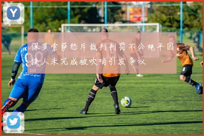 保罗索萨怒斥裁判判罚不公绝平因换人未完成被吹哨引发争议