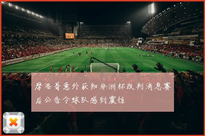 摩洛哥意外获知非洲杯改判消息赛后公告令球队感到震惊