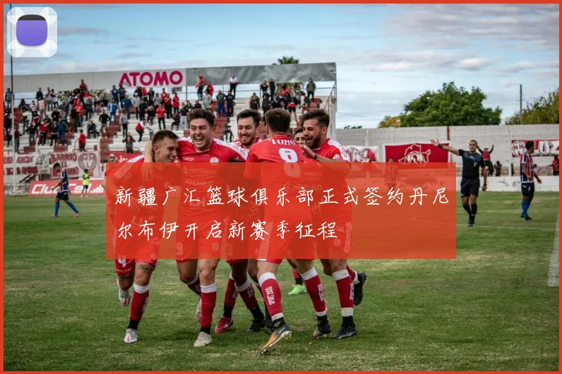 新疆广汇篮球俱乐部正式签约丹尼尔布伊开启新赛季征程
