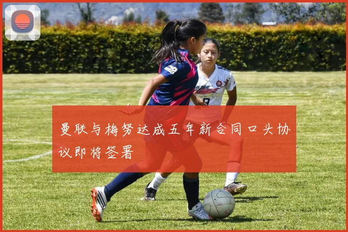 曼联与梅努达成五年新合同口头协议即将签署