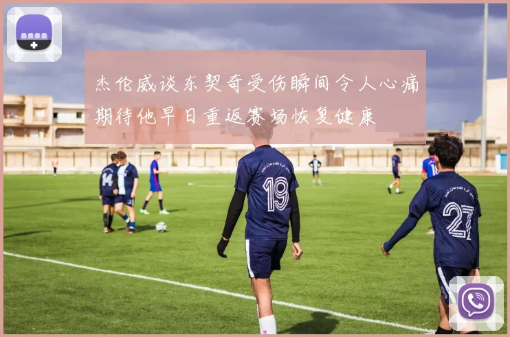 杰伦威谈东契奇受伤瞬间令人心痛期待他早日重返赛场恢复健康