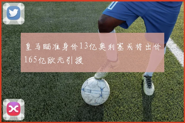 皇马瞄准身价13亿奥利塞或将出价165亿欧元引援